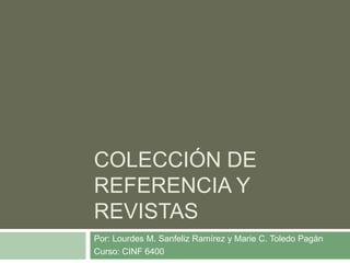 COLECCIÓN DE
REFERENCIA Y
REVISTAS
Por: Lourdes M. Sanfeliz Ramírez y Marie C. Toledo Pagán
Curso: CINF 6400
 