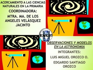 OBSERVACIONES Y MODELOS
EN LA ASTRONOMIA
INTEGRANTES:
LUIS MIGUEL OROZCO O.
EDGARDO SANTIAGO
OROZCO
ACERCAMIENTO A LAS CIENCIAS
NATURALES EN LA PRIMARIA
COORDINADORA:
MTRA. MA. DE LOS
ANGELES VELÀSQUEZ
JACINTO
 