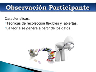 Observación ParticipanteObservación ParticipanteObservación ParticipanteObservación Participante
Características:
Técnicas de recolección flexibles y abiertas.
La teoría se genera a partir de los datos
 