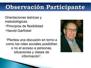 Observación ParticipanteObservación ParticipanteObservación ParticipanteObservación Participante
Orientaciones teóricas y
metodológicas.
Principios de flexibilidad
Harold Garfinkel
“Plantea una discusión en torno a
como los roles sociales posibilitan
o no el acceso a personas,
situaciones y clases de
información”.
 
