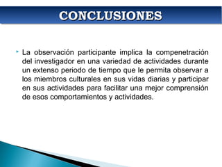 CONCLUSIONESCONCLUSIONESCONCLUSIONESCONCLUSIONES
 La observación participante implica la compenetración
del investigador en una variedad de actividades durante
un extenso periodo de tiempo que le permita observar a
los miembros culturales en sus vidas diarias y participar
en sus actividades para facilitar una mejor comprensión
de esos comportamientos y actividades.
 