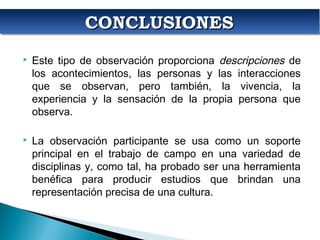 CONCLUSIONESCONCLUSIONESCONCLUSIONESCONCLUSIONES
 Este tipo de observación proporciona descripciones de
los acontecimientos, las personas y las interacciones
que se observan, pero también, la vivencia, la
experiencia y la sensación de la propia persona que
observa.
 La observación participante se usa como un soporte
principal en el trabajo de campo en una variedad de
disciplinas y, como tal, ha probado ser una herramienta
benéfica para producir estudios que brindan una
representación precisa de una cultura.
 