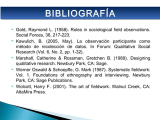  Gold, Raymond L. (1958). Roles in sociological field observations.
Social Forces, 36, 217-223.
 Kawulich, B. (2005, May). La observación participante como
método de recolección de datos. In Forum: Qualitative Social
Research (Vol. 6, No. 2, pp. 1-32).
 Marshall, Catherine & Rossman, Gretchen B. (1989). Designing
qualitative research. Newbury Park, CA: Sage.
 Werner Oswald & Schoepfle, G. Mark (1987). Systematic fieldwork:
Vol. 1. Foundations of ethnography and interviewing. Newbury
Park, CA: Sage Publications.
 Wolcott, Harry F. (2001). The art of fieldwork. Walnut Creek, CA:
AltaMira Press.
BIBLIOGRAFÍABIBLIOGRAFÍA
 