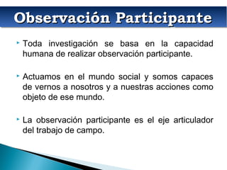 Observación ParticipanteObservación ParticipanteObservación ParticipanteObservación Participante
 Toda investigación se basa en la capacidad
humana de realizar observación participante.
 Actuamos en el mundo social y somos capaces
de vernos a nosotros y a nuestras acciones como
objeto de ese mundo.
 La observación participante es el eje articulador
del trabajo de campo.
 