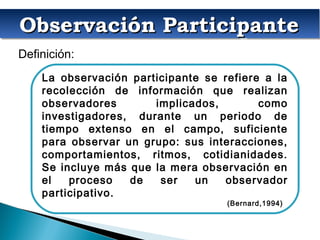 La observación participante se refiere a la
recolección de información que realizan
observadores implicados, como
investigadores, durante un periodo de
tiempo extenso en el campo, suficiente
para observar un grupo: sus interacciones,
comportamientos, ritmos, cotidianidades.
Se incluye más que la mera observación en
el proceso de ser un observador
participativo.
(Bernard,1994)
Observación ParticipanteObservación ParticipanteObservación ParticipanteObservación Participante
Definición:
 