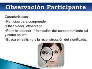 Observación ParticipanteObservación ParticipanteObservación ParticipanteObservación Participante
Características:
Participa para comprender
Observador, observado
Permite obtener información del comportamiento tal
y como ocurre
Busca el realismo y la reconstrucción del significado.
 
