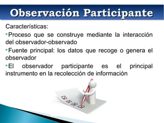 Observación ParticipanteObservación ParticipanteObservación ParticipanteObservación Participante
Características:
Proceso que se construye mediante la interacción
del observador-observado
Fuente principal: los datos que recoge o genera el
observador
El observador participante es el principal
instrumento en la recolección de información
 