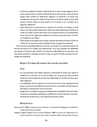 • ¿Cómo se manifestó el interés o desinterés por la clase en cada asignatura? A su
        juicio, ¿qué provoca el interés o desinterés de los alumnos por cada una de las
        clases? ¿Qué cambios se observaron respecto a la atención y al interés que
        manifestaron los alumnos conforme iban transcurriendo las clases en la jornada
        escolar? ¿Cómo influye la clase anterior en el interés y en el trabajo de la
        siguiente asignatura?
      • ¿Qué diferencias se encontraron en relación con el orden y el trabajo en cada
        clase y con cada maestro observado? ¿Qué hizo cada maestro para mantener el
        orden en el aula? ¿Cómo repercuten en el comportamiento y en el desempeño
        de los alumnos las reglas que establecen los maestros para promover el orden
        y el trabajo en sus clases?
      • ¿Qué tareas se encargaron para realizar después del tiempo de clase? ¿Cómo se
        utilizan en las clases las tareas domiciliarias que encargan los maestros?
   Para concluir la actividad elaboran un escrito con el tema “Los retos del maestro de
escuela secundaria en el trabajo con adolescentes” en el que expresan las habilidades
que requiere el maestro para atender a los avances y dificultades de los alumnos, a sus
reacciones, actitudes e intereses durante la clase y, a partir de ellos, encauzar las acti-
vidades de enseñanza.


        Bloque II. El trabajo del maestro de la escuela secundaria

        Temas
      • Las características del trabajo docente: la diversidad de tareas que realiza el
        profesor en la escuela y en el aula, el trabajo con un grupo que tiene también
        clases con otros profesores, los recursos disponibles en el salón de clase y para
        cada asignatura.
      • Las habilidades de los profesores en el transcurso de la clase: organización del
        grupo, uso de recursos didácticos, dominio de los contenidos, uso del tiempo y
        del espacio, comunicación con los alumnos.
      • Exigencias en el trabajo con grupos de adolescentes: el establecimiento del orden,
        la atención a situaciones imprevistas o conflictos en el aula, la atención a las carac-
        terísticas de los alumnos y a sus reacciones durante la clase.


        Bibliografía básica
Esteve, José M. (1998), “La aventura de ser maestro”, en Cuadernos de Pedagogía, núm. 266, febre-
         ro, Barcelona, Praxis, pp. 46-50.
Gallegos, Angélica, Eugenia Lucas y Vicente Mayorga (1988), La vida de los adolescentes en la
         escuela secundaria: una aproximación desde lo cotidiano, México, Escuela Normal Supe-


                                               72
 