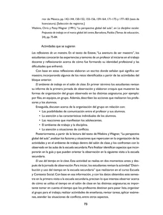 rior de México, pp. 142-144, 150-152, 155-156, 159-164, 171-175 y 177-183 (tesis de
         licenciatura). [Selección de registros.]
Watkins, Chris y Patsy Wagner (1991), “La perspectiva global del aula”, en La disciplina escolar.
         Propuesta de trabajo en el marco global del centro, Barcelona, Paidós (Temas de educación,
         24), pp. 75-84.


        Actividades que se sugieren
Las reflexiones de un maestro. En el texto de Esteve, “La aventura de ser maestro”, los
estudiantes conocerán las experiencias y temores de un profesor al iniciarse en el trabajo
docente y reflexionarán acerca de cómo fue formando su identidad profesional y las
dificultades que enfrentó.
    Con base en estas reflexiones elaboran un escrito donde señalan qué significa ser
maestro, incorporando algunos de los retos identificados a partir de las actividades del
bloque anterior.
    El ambiente de trabajo en el salón de clase. En primer término los estudiantes revisan
su informe de la primera jornada de observación y elaboran croquis que muestren las
formas de organización del grupo observado en las distintas asignaturas, por ejemplo:
por filas, en equipos, en grupo. Además, describen las acciones que realizaron los profe-
sores y los alumnos.
    Enseguida, discuten acerca de la organización del grupo en relación con:
       • Las posibilidades de comunicación entre el profesor y sus alumnos.
       • La atención a las características individuales de los alumnos.
       • Las reacciones que manifiestan los adolescentes.
       • El ambiente de trabajo y la disciplina.
       • La atención a situaciones de conflicto.
    Posteriormente, a partir de la lectura del texto de Watkins y Wagner, “La perspectiva
global del aula”, analizan los factores y situaciones que repercuten en la organización de las
actividades y en el ambiente de trabajo dentro del salón de clase, y los confrontan con lo
observado en las aulas de la escuela secundaria. Para finalizar identifican aspectos que incor-
porarán en la guía y que pueden orientar la observación en la siguiente visita a la escuela
secundaria.
    El uso del tiempo en la clase. Esta actividad se realiza en dos momentos: antes y des-
pués de la jornada de observación. Para iniciar, los estudiantes revisan la actividad “Distri-
bución y uso del tiempo en la escuela secundaria” que realizaron en el curso Escuela
y Contexto Social. Con base en esa información, y con los datos obtenidos este semes-
tre en la primera visita a la escuela secundaria, precisan lo que interesa observar acerca
de cómo se utiliza el tiempo en el salón de clase en las distintas asignaturas; es impor-
tante tomar en cuenta el tiempo que los profesores destinan para pasar lista, organizar
al grupo para el trabajo, realizar actividades de enseñanza, revisar tareas, aplicar exáme-
nes, atender las situaciones de conflicto, entre otros aspectos.

                                                73
 