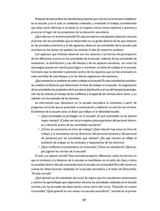 Después de este análisis los estudiantes proponen, por escrito, acciones para establecer
en la escuela y en el aula un ambiente ordenado y orientado al trabajo, considerando
que éstas serán efectivas si se basan en el respeto mutuo entre maestros y alumnos y
procuran el logro de los propósitos de la educación secundaria.
    ¿Qué observar en la tercera jornada? En esta jornada los estudiantes observan, durante
el primer día, las actividades que se desarrollan en un grado distinto de los que visitaron
en las jornadas anteriores y, el día siguiente, observan las actividades de la escuela: qué
acontece en los patios, los pasillos, las canchas, la sala de maestros, etcétera.
    Los aspectos que interesa observar son los relativos a las formas de participación
de los diferentes actores en las actividades de la escuela –además de las actividades de
enseñanza–, la distribución y uso del tiempo y de los espacios escolares, así como las
estrategias puestas en marcha para lograr y mantener un clima de trabajo en la escuela.
Conviene que se planteen cuestiones acerca de los aspectos que se han precisado en
cada actividad de este bloque y en las demás asignaturas del semestre.
    ¿Qué caracteriza un ambiente de orden y trabajo en la escuela? En esta actividad los estudian-
tes analizan los factores que determinan el clima de trabajo en la escuela –la organización
de las actividades, los propósitos de la escuela, la distribución y el uso del tiempo, la participa-
ción de los actores, el manejo de los conflictos y el papel de las normas, entre otros– y su
relación con las actitudes de los alumnos.
    La información que obtuvieron en la escuela secundaria la comentan a partir de
preguntas como las que se presentan a continuación, y elaboran un escrito con el tema:
El ambiente de la escuela como un factor que influye en la efectividad escolar.
       • ¿Qué actividades se privilegian en la escuela? ¿A qué actividades se les destina
         mayor tiempo? ¿Cuáles son las principales preocupaciones del personal directi-
         vo y docente acerca de las actividades escolares?
       • ¿Cómo se caracteriza el clima de trabajo? ¿Qué relación hay entre el clima de
         trabajo y el entusiasmo de los directivos, del personal docente y del personal
         de asistencia por las actividades que realizan? ¿De qué manera se refleja el
         ambiente de trabajo en las actitudes y expectativas de los alumnos?
       • ¿Qué conflictos se presentaron en la escuela? ¿Cómo se atendieron? ¿Qué pa-
         pel jugaron las normas de la escuela?
    El aula: ¿un espacio cerrado? Esta actividad propone reflexionar sobre las formas en
que el contexto y la dinámica de la escuela se manifiestan en el salón de clase y cómo
lo sucedido dentro del aula trasciende hacia la escuela y la comunidad. Para ello toman en
cuenta las observaciones realizadas en la escuela secundaria y el texto de Descombe,
“El aula cerrada”.
    ¿Qué aprendí con las actividades del curso? Se espera que los estudiantes sistematicen
y valoren los aprendizajes que adquirieron durante las actividades realizadas en la escuela
normal y en las jornadas de observación como cierre del curso. Tomando en cuenta
la actividad “¿Qué aprendí en mis visitas a la escuela secundaria?”, incluida en el primer


                                                77
 