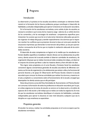 Programa

        Introducción
La observación y la práctica en las escuelas secundarias constituyen un elemento funda-
mental en la formación de los futuros profesores, porque contribuyen al desarrollo de
habilidades y actitudes indispensables para ejercer la docencia en la educación secundaria.
    En la formación de los estudiantes normalistas, como señala el plan de estudios, es
necesario considerar que la tarea de los maestros exige –además de un sólido dominio
de los contenidos y de las estrategias de enseñanza– competencias específicas para:
interpretar los sucesos que ocurren en el aula; tomar decisiones adecuadas que permi-
tan organizar el trabajo del grupo y atender especialmente a los alumnos que lo requie-
ran; resolver los conflictos que se presentan durante la clase, así como para atender las
situaciones imprevistas que demandan la intervención del profesor, ya sea para aprove-
charlas o encauzarlas de tal forma que no impidan la realización adecuada de las activi-
dades escolares.
    El desarrollo de estas competencias se logrará en la medida que los estudiantes en-
frenten desafíos específicos al establecer relación directa con los adolescentes, los profe-
sores y demás actores de la escuela; también al observar actividades de enseñanza y de
organización del grupo que se realizan durante jornadas completas de trabajo, y al observar
el conjunto de acciones que llevan a cabo los maestros dentro y fuera del salón de clase.
    Para lograr estos propósitos, en el curso Escuela y Contexto Social los estudiantes
conocieron algunas características generales de escuelas secundarias de diferentes con-
textos, sus formas de organización, a los adolescentes que asisten a ellas y las funciones del
personal docente y de apoyo. En Observación del Proceso Escolar, visitarán la escuela
secundaria para conocer las diversas actividades que realizan los alumnos y maestros en
el aula y ampliarán su conocimiento sobre el funcionamiento de la escuela y el papel que
desempeñan los demás actores que en ella participan.
    Estos dos primeros cursos del Área Actividades de Acercamiento a la Práctica Escolar
son comunes a la formación de todos los profesores en educación secundaria, por lo que,
en ambas asignaturas, los temas de estudio se centran en la observación y el análisis de
aspectos de la vida escolar y del trabajo que se realiza con todas las asignaturas. Se trata
de que los estudiantes normalistas identifiquen el conjunto de habilidades y actitudes
indispensables para ejercer la docencia en este nivel educativo, cualquiera que sea la
disciplina en cuya enseñanza se especializan.


        Propósitos generales
Al estudiar los temas y realizar las actividades propuestas en el curso se espera que los
estudiantes normalistas:

                                             65
 