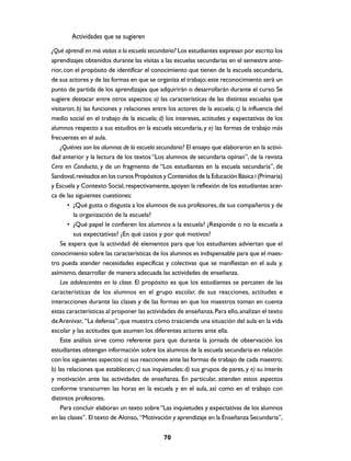 Actividades que se sugieren
¿Qué aprendí en mis visitas a la escuela secundaria? Los estudiantes expresan por escrito los
aprendizajes obtenidos durante las visitas a las escuelas secundarias en el semestre ante-
rior, con el propósito de identificar el conocimiento que tienen de la escuela secundaria,
de sus actores y de las formas en que se organiza el trabajo; este reconocimiento será un
punto de partida de los aprendizajes que adquirirán o desarrollarán durante el curso. Se
sugiere destacar entre otros aspectos: a) las características de las distintas escuelas que
visitaron; b) las funciones y relaciones entre los actores de la escuela; c) la influencia del
medio social en el trabajo de la escuela; d) los intereses, actitudes y expectativas de los
alumnos respecto a sus estudios en la escuela secundaria, y e) las formas de trabajo más
frecuentes en el aula.
    ¿Quiénes son los alumnos de la escuela secundaria? El ensayo que elaboraron en la activi-
dad anterior y la lectura de los textos “Los alumnos de secundaria opinan”, de la revista
Cero en Conducta, y de un fragmento de “Los estudiantes en la escuela secundaria”, de
Sandoval, revisados en los cursos Propósitos y Contenidos de la Educación Básica I (Primaria)
y Escuela y Contexto Social, respectivamente, apoyan la reflexión de los estudiantes acer-
ca de las siguientes cuestiones:
       • ¿Qué gusta o disgusta a los alumnos de sus profesores, de sus compañeros y de
          la organización de la escuela?
       • ¿Qué papel le confieren los alumnos a la escuela? ¿Responde o no la escuela a
          sus expectativas? ¿En qué casos y por qué motivos?
    Se espera que la actividad dé elementos para que los estudiantes adviertan que el
conocimiento sobre las características de los alumnos es indispensable para que el maes-
tro pueda atender necesidades específicas y colectivas que se manifiestan en el aula y,
asimismo, desarrollar de manera adecuada las actividades de enseñanza.
    Los adolescentes en la clase. El propósito es que los estudiantes se percaten de las
características de los alumnos en el grupo escolar, de sus reacciones, actitudes e
interacciones durante las clases y de las formas en que los maestros toman en cuenta
estas características al proponer las actividades de enseñanza. Para ello, analizan el texto
de Arenivar, “La defensa”, que muestra cómo trasciende una situación del aula en la vida
escolar y las actitudes que asumen los diferentes actores ante ella.
    Este análisis sirve como referente para que durante la jornada de observación los
estudiantes obtengan información sobre los alumnos de la escuela secundaria en relación
con los siguientes aspectos: a) sus reacciones ante las formas de trabajo de cada maestro;
b) las relaciones que establecen; c) sus inquietudes; d) sus grupos de pares, y e) su interés
y motivación ante las actividades de enseñanza. En particular, atienden estos aspectos
conforme transcurren las horas en la escuela y en el aula, así como en el trabajo con
distintos profesores.
    Para concluir elaboran un texto sobre “Las inquietudes y expectativas de los alumnos
en las clases”. El texto de Alonso, “Motivación y aprendizaje en la Enseñanza Secundaria”,


                                             70
 