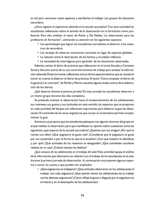 es útil para reconocer estos aspectos y atenderlos al trabajar con grupos de educación
secundaria.
    ¿Cómo registrar la experiencia obtenida en la escuela secundaria? Con esta actividad los
estudiantes reflexionan sobre el sentido de la observación en su formación como pro-
fesores. Para ello, analizan el texto de Postic y De Kelete, “La observación para los
profesores en formación”, centrando su atención en los siguientes aspectos:
       • Los aprendizajes que logran los estudiantes normalistas al observar a los maes-
         tros de secundaria.
       • Las ventajas de observar situaciones concretas en lugar de aspectos globales.
       • La relación entre la descripción de los hechos y el análisis reflexivo.
       • La necesidad de interrogarse para aprender de las situaciones observadas.
    Además, revisan el diario de prácticas que elaboraron en el curso Escuela y Contexto
Social y discuten acerca de su uso como herramienta de trabajo para analizar la informa-
ción obtenida. Posteriormente, reflexionan acerca de los aspectos básicos que es necesario
tomar en cuenta al elaborar el diario de prácticas. El texto “Cómo empezar el diario: de
lo general a lo concreto”, de Porlán y Martín, resuelve algunas dudas acerca de la elabora-
ción de los diarios.
    ¿Qué observar durante la primera jornada? En esta jornada los estudiantes observan a
un mismo grupo durante dos días completos.
    Se pretende orientar la observación hacia el comportamiento de los adolescentes,
sus intereses, sus gustos y sus actitudes; en este sentido, los aspectos que se proponen
en cada actividad del bloque son referentes importantes para elaborar la guía de obser-
vación. El contenido de las otras asignaturas que cursan en el semestre permite comple-
mentar la guía.
    Asimismo, se propone que los estudiantes platiquen con algunos alumnos del grupo en
el que realizan la observación para que manifiesten su opinión sobre cuestiones como las
siguientes: ¿qué esperas de la escuela secundaria? ¿Quiénes son tus amigos? ¿Por qué te
reúnes con ellos? ¿Qué asignatura te gusta más? ¿Consideras que la asignatura te gusta
por sus contenidos o por la forma en que te la enseñan? ¿Con qué maestro te identificas
y por qué? ¿Qué actitudes de los maestros te desagradan? ¿Qué actividades escolares
realizas en tu casa? ¿Cuánto tiempo les dedicas?
    ¿Qué conozco de los adolescentes en el trabajo del aula? Esta actividad apoya el análisis
de la información que obtuvieron en relación con el trabajo de los estudiantes en el aula,
durante la primera jornada de observación. A continuación se proponen algunos aspec-
tos a tomar en cuenta y que pueden ser ampliados:
       • ¿Qué asignaturas se trabajaron? ¿Qué actitudes observaron en los adolescentes al
         trabajar con cada asignatura? ¿Qué opinión tienen los adolescentes de su trabajo
         con las distintas asignaturas? ¿Cómo influye el gusto o disgusto por la asignatura en
         el interés y en el desempeño de los adolescentes?



                                             71
 