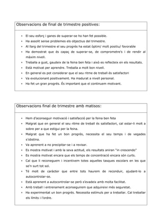Observacions de final de trimestre positives:
 El seu esforç i ganes de superar-se ho han fet possible.
 Ha assolit sense problemes els objectius del trimestre.
 Al llarg del trimestre el seu progrés ha estat òptim/ molt positiu/ favorable
 Ha demostrat que és capaç de superar-se, de comprometre’s i de rendir al
màxim nivell.
 Treballa a gust, gaudeix de la feina ben feta i això es reflecteix en els resultats.
 Està motivat per aprendre. Treballa a molt bon nivell.
 En general es pot considerar que el seu ritme de treball és satisfactori
 Va evolucionant positivament. Ha madurat a nivell personal.
 Ha fet un gran progrés. És important que el continuem motivant.
Observacions final de trimestre amb matisos:
 Hem d’aconseguir motivació i satisfacció per la feina ben feta
 Malgrat que en general el seu ritme de treball és satisfactori, cal estar-li molt a
sobre per a que estigui per la feina.
 Malgrat que ha fet un bon progrés, necessita el seu temps i de vegades
s’obstina.
 Va aprenent a no precipitar-se i a revisar.
 Es mostra motivat i amb la seva actitud, els resultats aniran “in crescendo”
 Es mostra motivat encara que els temps de concentració encara són curts.
 Cal que li reconeguem i incentivem totes aquelles tasques escolars en les que
se’n surt tot sol.
 Té molt de caràcter que entre tots haurem de reconduir, ajudant-lo a
autocontrolar-se.
 Està aprenent a autocontrolar-se però s’evadeix amb molta facilitat.
 Amb treball i entrenament aconseguirem que adquireixi més seguretat.
 Ha experimentat un bon progrés. Necessita estímuls per a treballar. Cal treballar
els límits i l’ordre.
 