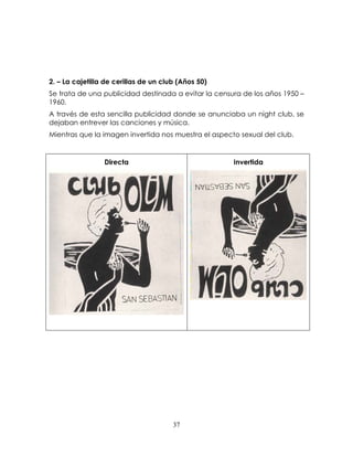 37
2. – La cajetilla de cerillas de un club (Años 50)
Se trata de una publicidad destinada a evitar la censura de los años 1950 –
1960.
A través de esta sencilla publicidad donde se anunciaba un night club, se
dejaban entrever las canciones y música.
Mientras que la imagen invertida nos muestra el aspecto sexual del club.
Directa Invertida
 