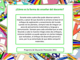 ¿Cómo es la forma de enseñar del docente?
Durante estos cuatro días pude observar como la
maestra, a pesar de que durante la semana se baso en el
enfoque de exploración y conocimiento del mundo
cuando vio los planetas, siempre trata de integrar un
poco de pensamiento matemático y lenguaje y
comunicación. Siempre para cada actividad que se este
llevando a cabo la maestra integra estos dos enfoques,
inclusive también se puede apreciar en ciertos trabajos
que realizaban, el enfoque de desarrollo personal y
socia, por lo ya comentado de que debía compartir
materiales.
Programa de Educación Preescolar 2011
 