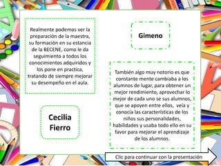 Realmente podemos ver la
preparación de la maestra,
su formación en su estancia
de la BECENE, como le da
seguimiento a todos los
conocimientos adquiridos y
los pone en practica,
tratando de siempre mejorar
su desempeño en el aula.
También algo muy notorio es que
constante mente cambiaba a los
alumnos de lugar, para obtener un
mejor rendimiento, aprovechar lo
mejor de cada uno se sus alumnos,
que se apoyen entre ellos, veía y
conocía las características de los
niños sus personalidades,
habilidades y usaba todo ello en su
favor para mejorar el aprendizaje
de los alumnos.
Cecilia
Fierro
Gimeno
Clic para continuar con la presentación
 