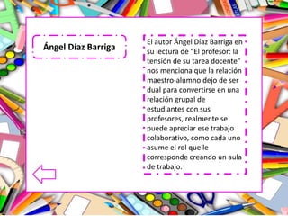 El autor Ángel Díaz Barriga en
su lectura de “El profesor: la
tensión de su tarea docente”
nos menciona que la relación
maestro-alumno dejo de ser
dual para convertirse en una
relación grupal de
estudiantes con sus
profesores, realmente se
puede apreciar ese trabajo
colaborativo, como cada uno
asume el rol que le
corresponde creando un aula
de trabajo.
Ángel Díaz Barriga
 