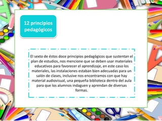 12 principios
pedagógicos
El sexto de éstos doce principios pedagógicos que sustentan el
plan de estudios, nos mencione que se deben usar materiales
educativos para favorecer el aprendizaje, en este caso los
materiales, las instalaciones estaban bien adecuadas para un
salón de clases, inclusive nos encontramos con que hay
material audiovisual, una pequeña biblioteca dentro del aula
para que los alumnos indaguen y aprendan de diversas
formas.
 