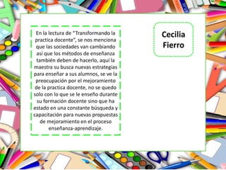 Cecilia
Fierro
En la lectura de “Transformando la
practica docente”, se nos menciona
que las sociedades van cambiando
así que los métodos de enseñanza
también deben de hacerlo, aquí la
maestra su busca nuevas estrategias
para enseñar a sus alumnos, se ve la
preocupación por el mejoramiento
de la practica docente, no se quedo
solo con lo que se le enseño durante
su formación docente sino que ha
estado en una constante búsqueda y
capacitación para nuevas propuestas
de mejoramiento en el proceso
enseñanza-aprendizaje.
 