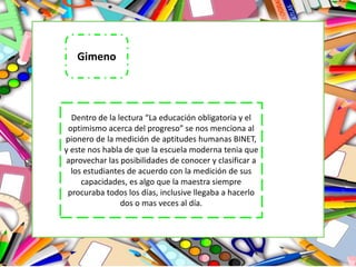 Dentro de la lectura “La educación obligatoria y el
optimismo acerca del progreso” se nos menciona al
pionero de la medición de aptitudes humanas BINET,
y este nos habla de que la escuela moderna tenia que
aprovechar las posibilidades de conocer y clasificar a
los estudiantes de acuerdo con la medición de sus
capacidades, es algo que la maestra siempre
procuraba todos los días, inclusive llegaba a hacerlo
dos o mas veces al día.
Gimeno
 
