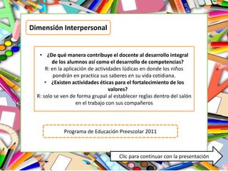 Dimensión Interpersonal
• ¿De qué manera contribuye el docente al desarrollo integral
de los alumnos así como el desarrollo de competencias?
R: en la aplicación de actividades lúdicas en donde los niños
pondrán en practica sus saberes en su vida cotidiana.
• ¿Existen actividades éticas para el fortalecimiento de los
valores?
R: solo se ven de forma grupal al establecer reglas dentro del salón
en el trabajo con sus compañeros
Programa de Educación Preescolar 2011
Clic para continuar con la presentación
 