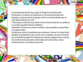 la actividad del día de hoy, según el Programa de Educación
Preescolar, la maestra se encuentra en el campo formativo de
lenguaje y comunicación-lenguaje escrito, y el aprendizaje que se
esta desarrollando es el de
• Reconoce la relación que existe entre la letra inicial de su nombre y
su sonido; paulatinamente establece
relaciones similares con otros nombres y otras palabras al participar
en juegos orales.
Puesto que verian las palabras que empiezan o llevan la misma letra,
tambien recordando lo que vieron con su nombre, ya que al final de
esa actividad de pegar las etiquetas la maestra pregunta que cual de
los nombre de los alumnos comenzaba con cierta letra, el que
contestara bien se le daba un premio.
 