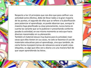 Respecto a los 12 principios que nos dice que para calificar una
actividad como efectiva, debe de llevar todos o la gran mayoría
de los puntos, el segundo de ellos que se refiere a la planificación
para potenciar el aprendizaje, se puede observar que, aunque la
maestra haya planificado su clase previamente, nunca tomo en
cuenta las variante que se le pudieran ir presentando conforme
pasaba la actividad, en ese mismo momento se veía que hacia
diversos reacomodos en su planeación.
También el material estuvo muy bueno para la actividad, traer
cosas que ellos tienen en sus casas, no solo se favorece el uso de
materiales educativas para el aprendizaje, sino que también, de
cierta forma incorporó temas de relevancia social al pedir estas
etiquetas, es algo que ellos ven a diario y es una manera fácil de
que vayan aprendiendo las letras.
 
