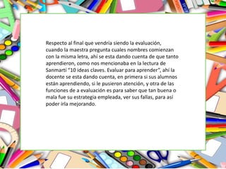 Respecto al final que vendría siendo la evaluación,
cuando la maestra pregunta cuales nombres comienzan
con la misma letra, ahí se esta dando cuenta de que tanto
aprendieron, como nos mencionaba en la lectura de
Sanmartí “10 ideas claves. Evaluar para aprender”, ahí la
docente se esta dando cuenta, en primera si sus alumnos
están aprendiendo, si le pusieron atención, y otra de las
funciones de a evaluación es para saber que tan buena o
mala fue su estrategia empleada, ver sus fallas, para así
poder irla mejorando.
 