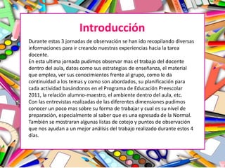 Introducción
Durante estas 3 jornadas de observación se han ido recopilando diversas
informaciones para ir creando nuestras experiencias hacia la tarea
docente.
En esta ultima jornada pudimos observar mas el trabajo del docente
dentro del aula, datos como sus estrategias de enseñanza, el material
que emplea, ver sus conocimientos frente al grupo, como le da
continuidad a los temas y como son abordados, su planificación para
cada actividad basándonos en el Programa de Educación Preescolar
2011, la relación alumno-maestro, el ambiente dentro del aula, etc.
Con las entrevistas realizadas de las diferentes dimensiones pudimos
conocer un poco mas sobre su forma de trabajar y cual es su nivel de
preparación, especialmente al saber que es una egresada de la Normal.
También se mostraran algunas listas de cotejo y puntos de observación
que nos ayudan a un mejor análisis del trabajo realizado durante estos 4
días.
 