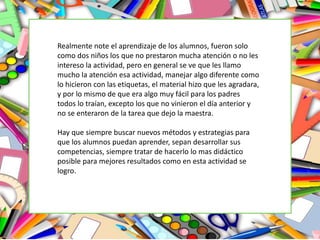 Realmente note el aprendizaje de los alumnos, fueron solo
como dos niños los que no prestaron mucha atención o no les
intereso la actividad, pero en general se ve que les llamo
mucho la atención esa actividad, manejar algo diferente como
lo hicieron con las etiquetas, el material hizo que les agradara,
y por lo mismo de que era algo muy fácil para los padres
todos lo traían, excepto los que no vinieron el día anterior y
no se enteraron de la tarea que dejo la maestra.
Hay que siempre buscar nuevos métodos y estrategias para
que los alumnos puedan aprender, sepan desarrollar sus
competencias, siempre tratar de hacerlo lo mas didáctico
posible para mejores resultados como en esta actividad se
logro.
 