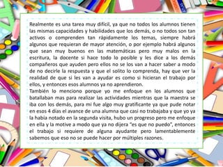Realmente es una tarea muy difícil, ya que no todos los alumnos tienen
las mismas capacidades y habilidades que los demás, o no todos son tan
activos o comprenden tan rápidamente los temas, siempre habrá
algunos que requieran de mayor atención, o por ejemplo habrá algunos
que sean muy buenos en las matemáticas pero muy malos en la
escritura, la docente si hace todo lo posible y les dice a los demás
compañeros que ayuden pero ellos no se los van a hacer saber a modo
de no decirle la respuesta y que el solito lo comprenda, hay que ver la
realidad de que si les van a ayudar es como si hicieran el trabajo por
ellos, y entonces esos alumnos ya no aprendieron.
También lo menciono porque yo me enfoque en los alumnos que
batallaban mas para realizar las actividades mientras que la maestra se
iba con los demás, para mi fue algo muy gratificante ya que pude notar
en esos 4 días el avance de una alumna que casi no trabajaba y que yo ya
la había notado en la segunda visita, hubo un progreso pero me enfoque
en ella y la motive a modo que ya no dijera “es que no puedo”, entonces
el trabajo si requiere de alguna ayudante pero lamentablemente
sabemos que eso no se puede hacer por múltiples razones.
 