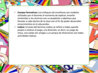 • Campos formativos: Los enfoques de enseñanza son modelos
utilizados por el docente al momento de explicar, enseñar
contenidos a los alumnos con un propósito u objetivos que
llevarán a cabo dentro de la clase con el fin de poder desarrollar
conocimientos en lo educandos.
• Lúdico: A través del término Lúdico se refiere a todos aquello
propio o relativo al juego, a la diversión, es decir, un juego de
mesa, una salida con amigos a un parque de diversiones son todas
actividades lúdicas.
 