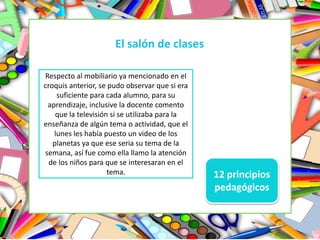 El salón de clases
Respecto al mobiliario ya mencionado en el
croquis anterior, se pudo observar que si era
suficiente para cada alumno, para su
aprendizaje, inclusive la docente comento
que la televisión si se utilizaba para la
enseñanza de algún tema o actividad, que el
lunes les había puesto un video de los
planetas ya que ese seria su tema de la
semana, así fue como ella llamo la atención
de los niños para que se interesaran en el
tema. 12 principios
pedagógicos
 