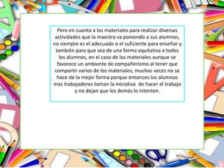 Pero en cuanto a los materiales para realizar diversas
actividades que la maestra va poniendo a sus alumnos,
no siempre es el adecuado o el suficiente para enseñar y
también para que sea de una forma equitativa a todos
los alumnos, en el caso de los materiales aunque se
favorece un ambiente de compañerismo al tener que
compartir varios de los materiales, muchas veces no se
hace de la mejor forma porque entonces los alumnos
mas trabajadores toman la iniciativa de hacer el trabajo
y no dejan que los demás lo intenten.
 
