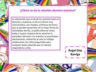 ¿Cómo se da la relación alumno-maestro?
La interacción que se da de los alumnos hacia el
docente y viceversa, es de una forma muy
comunicativa, con respeto, confianza de forma
que se puedan desarrollar de la mejor forma las
actividades del día, se podía observar como
todos o la gran mayoría de los alumnos le
prestaban atención a la maestra, la escuchaban
atentamente, realmente se veía un trabajo
colaborativo, los niños preguntaba para
cualquier duda sabiendo que la maestra
respondería a ellos.
Ángel Díaz
Barriga
 