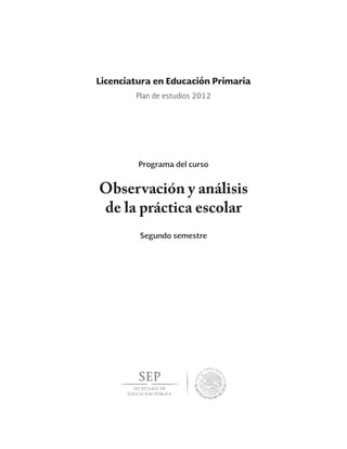 Observación y análisis
de la práctica escolar
Segundo semestre
Licenciatura en Educación Primaria
Programa del curso
Plan de estudios 2012
 