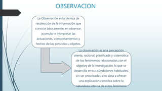 OBSERVACION
La Observación es la técnica de
recolección de la información que
consiste básicamente, en observar,
acumular e interpretar las
actuaciones, comportamientos y
hechos de las personas u objetos.
La observación es una percepción
atenta, racional, planificada y sistemática
de los fenómenos relacionados con el
objetivo de la investigación, la que se
desarrolla en sus condiciones habituales,
sin ser provocadas, con vista a ofrecer
una explicación científica sobre la
naturaleza interna de estos fenómeno
 
