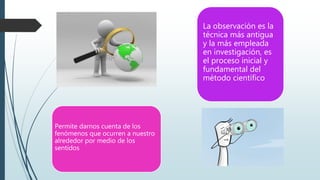 Permite darnos cuenta de los
fenómenos que ocurren a nuestro
alrededor por medio de los
sentidos
La observación es la
técnica más antigua
y la más empleada
en investigación, es
el proceso inicial y
fundamental del
método científico
 