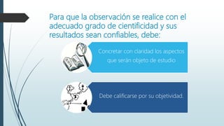 Para que la observación se realice con el
adecuado grado de cientificidad y sus
resultados sean confiables, debe:
Concretar con claridad los aspectos
que serán objeto de estudio
Debe calificarse por su objetividad.
 