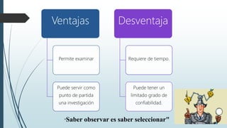 "Saber observar es saber seleccionar"
Ventajas
Permite examinar
Puede servir como
punto de partida
una investigación
Desventaja
Requiere de tiempo.
Puede tener un
limitado grado de
confiabilidad.
 