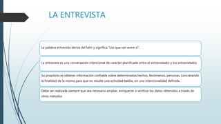 LA ENTREVISTA
La palabra entrevista deriva del latín y significa "Los que van entre sí".
La entrevista es una conversación intencional de carácter planificado entre el entrevistador y los entrevistados
Su propósito es obtener información confiable sobre determinados hechos, fenómenos, personas, concretando
la finalidad de la misma para que no resulte una actividad baldía, sin una intencionalidad definida.
Debe ser realizada siempre que sea necesario ampliar, enriquecer o verificar los datos obtenidos a través de
otros métodos
 