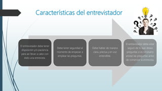 Características del entrevistador
El entrevistador debe tener
disposición y/o paciencia
para así llevar a cabo con
éxito una entrevista.
Debe tener seguridad al
momento de empezar a
emplear las preguntas.
Debe hablar de manera
clara, precisa y en voz
entendible.
El entrevistador debe estar
seguro de lo que desea
preguntar, si es necesario
anotar las preguntas antes
de comenzar la entrevista.
 