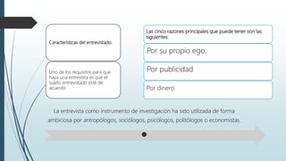 Características del entrevistado.
Uno de los requisitos para que
haya una entrevista es que el
sujeto entrevistado esté de
acuerdo
Las cinco razones principales que puede tener son las
siguientes:
Por su propio ego.
Por publicidad
Por dinero
La entrevista como instrumento de investigación ha sido utilizada de forma
ambiciosa por antropólogos, sociólogos, psicólogos, politólogos o economistas.
 