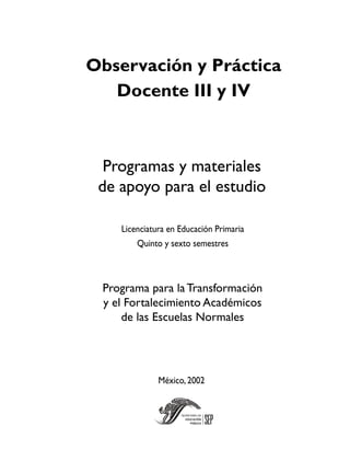 Observación y Práctica
   Docente III y IV



  Programas y materiales
 de apoyo para el estudio

    Licenciatura en Educación Primaria
        Quinto y sexto semestres



 Programa para la Transformación
 y el Fortalecimiento Académicos
     de las Escuelas Normales




              México, 2002
 