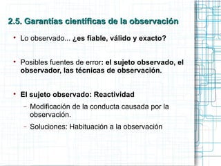 2.5. Garantías científicas de la observación2.5. Garantías científicas de la observación

Lo observado... ¿es fiable, válido y exacto?

Posibles fuentes de error: el sujeto observado, el
observador, las técnicas de observación.

El sujeto observado: Reactividad
− Modificación de la conducta causada por la
observación.
− Soluciones: Habituación a la observación
 