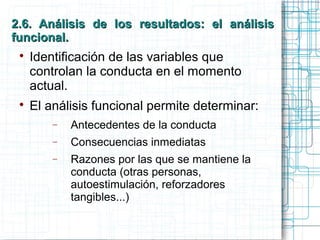 2.6. Análisis de los resultados: el análisis2.6. Análisis de los resultados: el análisis
funcional.funcional.

Identificación de las variables que
controlan la conducta en el momento
actual.

El análisis funcional permite determinar:
− Antecedentes de la conducta
− Consecuencias inmediatas
− Razones por las que se mantiene la
conducta (otras personas,
autoestimulación, reforzadores
tangibles...)
 