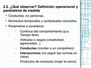 
Conductas, no personas.

Momentos temporales y contextuales concretos.

Parámetros a considerar:
− Continuo del comportamiento (p.e.
Tiempo libre)
− Atributos o rasgos (creatividad,
agresividad...)
− Conductas (morder a un compañero)
− Interacciones (no seguir las normas en
clase)
− Productos de conducta (mojar la cama)
2.2. ¿Qué observar? Definición operacional y2.2. ¿Qué observar? Definición operacional y
parámetros de medidaparámetros de medida
 