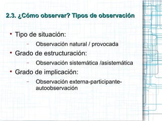 2.3. ¿Cómo observar? Tipos de observación2.3. ¿Cómo observar? Tipos de observación

Tipo de situación:
− Observación natural / provocada

Grado de estructuración:
− Observación sistemática /asistemática

Grado de implicación:
− Observación externa-participante-
autoobservación
 