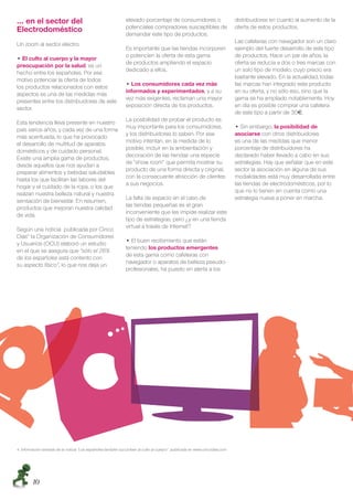 … en el sector del                                            elevado porcentaje de consumidores o                         distribuidores en cuanto al aumento de la
                                                              potenciales compradores susceptibles de                      oferta de estos productos.
Electrodoméstico                                              demandar este tipo de productos.
                                                                                                                           Las cafeteras con navegador son un claro
Un zoom al sector electro:
                                                              Es importante que las tiendas incorporen                     ejemplo del fuerte desarrollo de este tipo
                                                              o potencien la oferta de esta gama                           de productos. Hace un par de años, la
  El culto al cuerpo y la mayor
                                                              de productos ampliando el espacio                            oferta se reducía a dos o tres marcas con
preocupación por la salud, es un
                                                              dedicado a ellos.                                            un solo tipo de modelo, cuyo precio era
hecho entre los españoles. Por ese
                                                                                                                           bastante elevado. En la actualidad, todas
motivo potenciar la oferta de todos
                                                                ฀Los consumidores cada vez más                             las marcas han integrado este producto
los productos relacionados con estos
                                                              informados y experimentados, y a su                          en su oferta, y no sólo eso, sino que la
aspectos es una de las medidas más
                                                              vez más exigentes, reclaman una mayor                        gama se ha ampliado notablemente. Hoy
presentes entre los distribuidores de este
                                                              exposición directa de los productos.                         en día es posible comprar una cafetera
sector.
                                                                                                                           de este tipo a partir de 30 .
                                                              La posibilidad de probar el producto es
Esta tendencia lleva presente en nuestro
                                                              muy importante para los consumidores,                          ฀Sin embargo, la posibilidad de
país varios años, y cada vez de una forma
                                                              y los distribuidores lo saben. Por ese                       asociarse con otros distribuidores
más acentuada, lo que ha provocado
                                                              motivo intentan, en la medida de lo                          es una de las medidas que menor
el desarrollo de multitud de aparatos
                                                              posible, incluir en la ambientación y                        porcentaje de distribuidores ha
domésticos y de cuidado personal.
                                                              decoración de las tiendas una especie                        declarado haber llevado a cabo en sus
Existe una amplia gama de productos,
                                                              de “show room” que permita mostrar su                        estrategias. Hay que señalar que en este
desde aquellos que nos ayudan a
                                                              producto de una forma directa y original,                    sector la asociación en alguna de sus
preparar alimentos y bebidas saludables
                                                              con la consecuente atracción de clientes                     modalidades está muy desarrollada entre
hasta los que facilitan las labores del
                                                              a sus negocios.                                              las tiendas de electrodomésticos, por lo
hogar y el cuidado de la ropa, o los que
                                                                                                                           que no lo tienen en cuenta como una
realzan nuestra belleza natural y nuestra
                                                              La falta de espacio en el caso de                            estrategia nueva a poner en marcha.
sensación de bienestar. En resumen,
                                                              las tiendas pequeñas es el gran
productos que mejoran nuestra calidad
                                                              inconveniente que les impide realizar este
de vida.
                                                              tipo de estrategias, pero ¿y en una tienda
                                                              virtual a través de Internet?
Según una noticia publicada por Cinco
Días4 la Organización de Consumidores
                                                                ฀El buen recibimiento que están
y Usuarios (OCU) elaboró un estudio
                                                              teniendo los productos emergentes
en el que se asegura que “sólo el 26%
                                                              de esta gama como cafeteras con
de los españoles está contento con
                                                              navegador o aparatos de belleza pseudo-
su aspecto físico”, lo que nos deja un
                                                              profesionales, ha puesto en alerta a los




4. Información extraída de la noticia “Los españoles también sucumben al culto al cuerpo” publicada en www.cincodias.com




        10
 